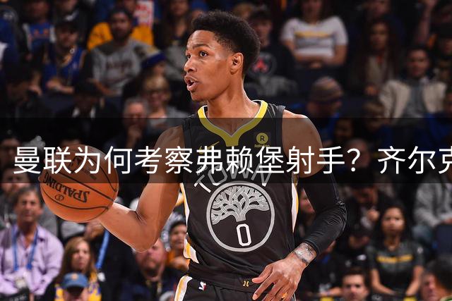 曼联为何考察弗赖堡射手？齐尔克泽去留或引锋线调整